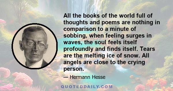 All the books of the world full of thoughts and poems are nothing in comparison to a minute of sobbing, when feeling surges in waves, the soul feels itself profoundly and finds itself. Tears are the melting ice of snow. 