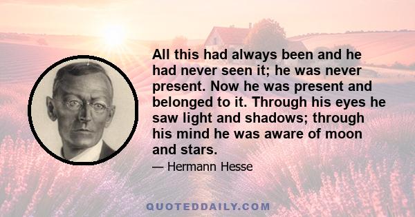 All this had always been and he had never seen it; he was never present. Now he was present and belonged to it. Through his eyes he saw light and shadows; through his mind he was aware of moon and stars.