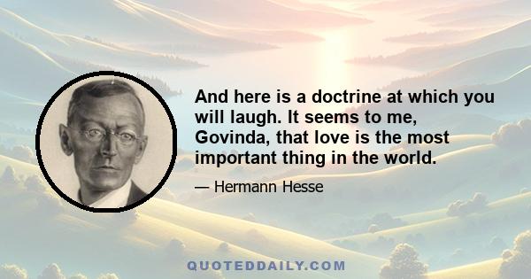 And here is a doctrine at which you will laugh. It seems to me, Govinda, that love is the most important thing in the world.