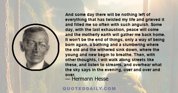 And some day there will be nothing left of everything that has twisted my life and grieved it and filled me so often with such anguish. Some day, with the last exhaustion, peace will come and the motherly earth will