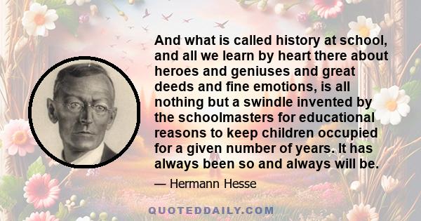 And what is called history at school, and all we learn by heart there about heroes and geniuses and great deeds and fine emotions, is all nothing but a swindle invented by the schoolmasters for educational reasons to