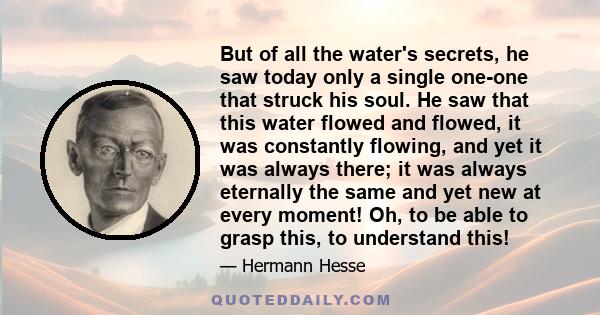 But of all the water's secrets, he saw today only a single one-one that struck his soul. He saw that this water flowed and flowed, it was constantly flowing, and yet it was always there; it was always eternally the same 