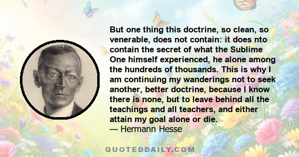 But one thing this doctrine, so clean, so venerable, does not contain: it does nto contain the secret of what the Sublime One himself experienced, he alone among the hundreds of thousands. This is why I am continuing my 