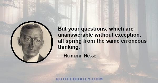 But your questions, which are unanswerable without exception, all spring from the same erroneous thinking.