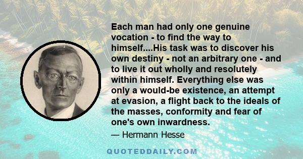 Each man had only one genuine vocation - to find the way to himself....His task was to discover his own destiny - not an arbitrary one - and to live it out wholly and resolutely within himself. Everything else was only