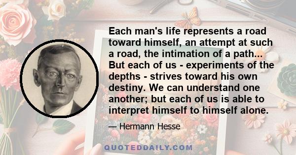 Each man's life represents a road toward himself, an attempt at such a road, the intimation of a path... But each of us - experiments of the depths - strives toward his own destiny. We can understand one another; but