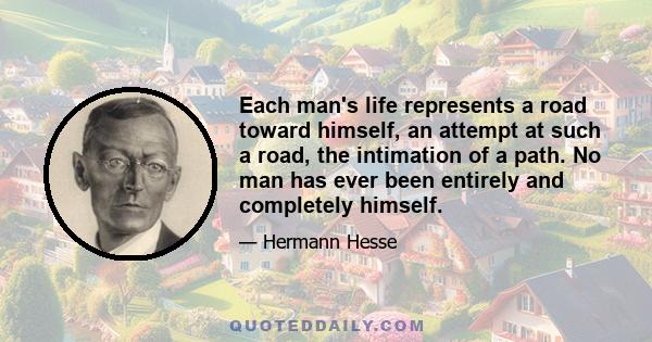 Each man's life represents a road toward himself, an attempt at such a road, the intimation of a path. No man has ever been entirely and completely himself.