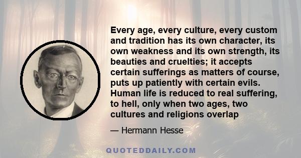 Every age, every culture, every custom and tradition has its own character, its own weakness and its own strength, its beauties and cruelties; it accepts certain sufferings as matters of course, puts up patiently with