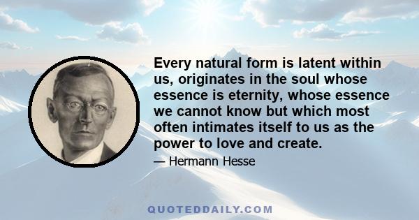 Every natural form is latent within us, originates in the soul whose essence is eternity, whose essence we cannot know but which most often intimates itself to us as the power to love and create.