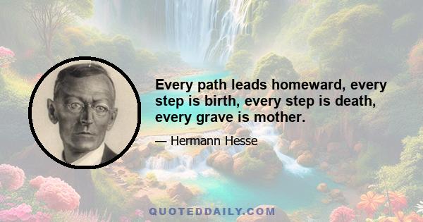 Every path leads homeward, every step is birth, every step is death, every grave is mother.