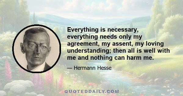 Everything is necessary, everything needs only my agreement, my assent, my loving understanding; then all is well with me and nothing can harm me.