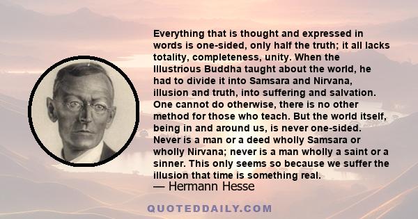 Everything that is thought and expressed in words is one-sided, only half the truth; it all lacks totality, completeness, unity. When the Illustrious Buddha taught about the world, he had to divide it into Samsara and