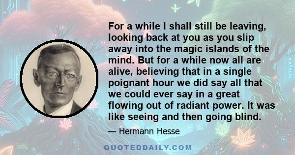 For a while I shall still be leaving, looking back at you as you slip away into the magic islands of the mind. But for a while now all are alive, believing that in a single poignant hour we did say all that we could