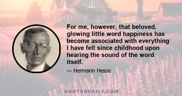 For me, however, that beloved, glowing little word happiness has become associated with everything I have felt since childhood upon hearing the sound of the word itself.