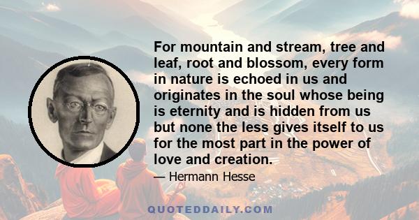 For mountain and stream, tree and leaf, root and blossom, every form in nature is echoed in us and originates in the soul whose being is eternity and is hidden from us but none the less gives itself to us for the most