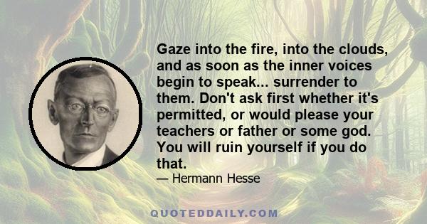 Gaze into the fire, into the clouds, and as soon as the inner voices begin to speak... surrender to them. Don't ask first whether it's permitted, or would please your teachers or father or some god. You will ruin