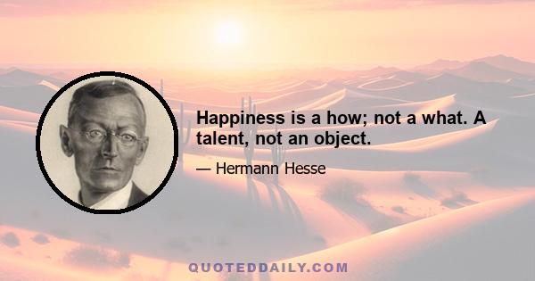 Happiness is a how; not a what. A talent, not an object.