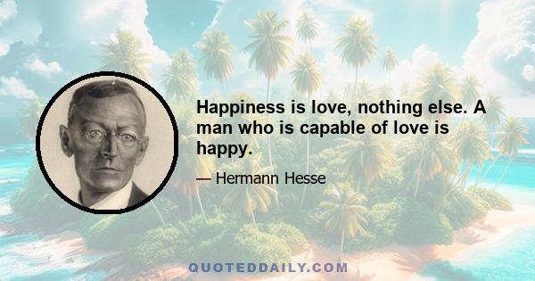 Happiness is love, nothing else. A man who is capable of love is happy.