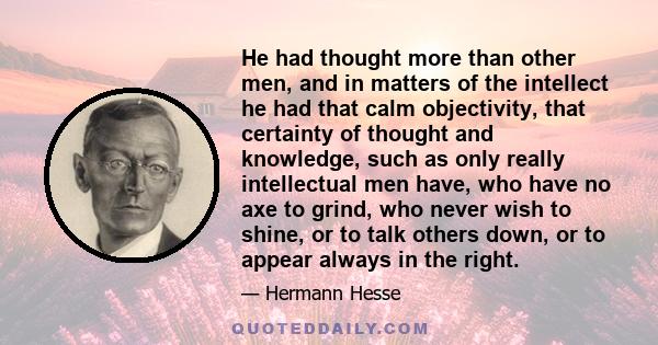 He had thought more than other men, and in matters of the intellect he had that calm objectivity, that certainty of thought and knowledge, such as only really intellectual men have, who have no axe to grind, who never