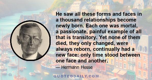 He saw all these forms and faces in a thousand relationships become newly born. Each one was mortal, a passionate, painful example of all that is transitory. Yet none of them died, they only changed, were always reborn, 