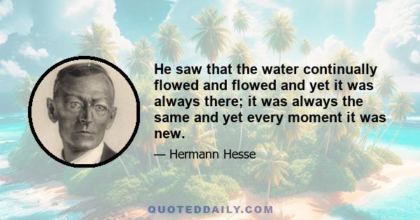 He saw that the water continually flowed and flowed and yet it was always there; it was always the same and yet every moment it was new.