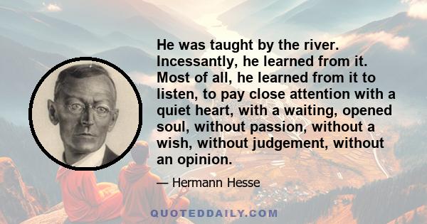 He was taught by the river. Incessantly, he learned from it. Most of all, he learned from it to listen, to pay close attention with a quiet heart, with a waiting, opened soul, without passion, without a wish, without