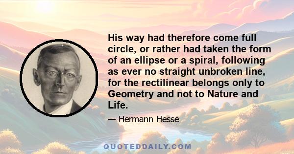 His way had therefore come full circle, or rather had taken the form of an ellipse or a spiral, following as ever no straight unbroken line, for the rectilinear belongs only to Geometry and not to Nature and Life.