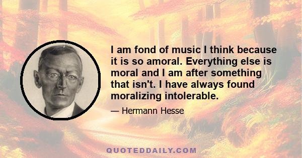 I am fond of music I think because it is so amoral. Everything else is moral and I am after something that isn't. I have always found moralizing intolerable.