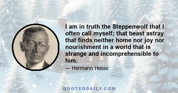 I am in truth the Steppenwolf that I often call myself; that beast astray that finds neither home nor joy nor nourishment in a world that is strange and incomprehensible to him.