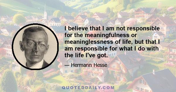 I believe that I am not responsible for the meaningfulness or meaninglessness of life, but that I am responsible for what I do with the life I've got.