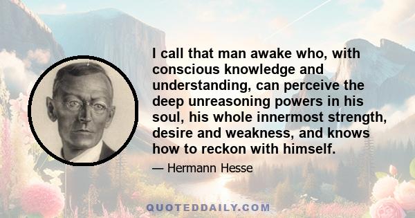 I call that man awake who, with conscious knowledge and understanding, can perceive the deep unreasoning powers in his soul, his whole innermost strength, desire and weakness, and knows how to reckon with himself.