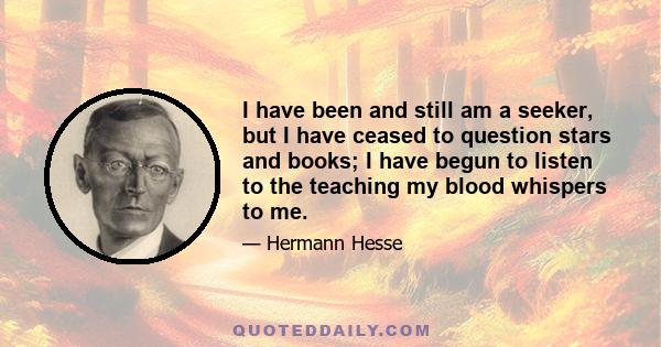 I have been and still am a seeker, but I have ceased to question stars and books; I have begun to listen to the teaching my blood whispers to me.