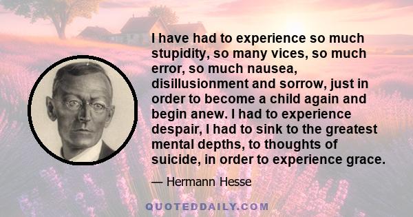 I have had to experience so much stupidity, so many vices, so much error, so much nausea, disillusionment and sorrow, just in order to become a child again and begin anew. I had to experience despair, I had to sink to