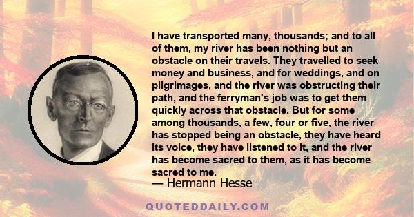 I have transported many, thousands; and to all of them, my river has been nothing but an obstacle on their travels. They travelled to seek money and business, and for weddings, and on pilgrimages, and the river was