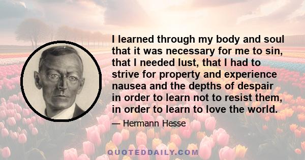 I learned through my body and soul that it was necessary for me to sin, that I needed lust, that I had to strive for property and experience nausea and the depths of despair in order to learn not to resist them, in