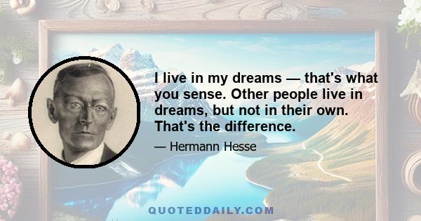 I live in my dreams — that's what you sense. Other people live in dreams, but not in their own. That's the difference.