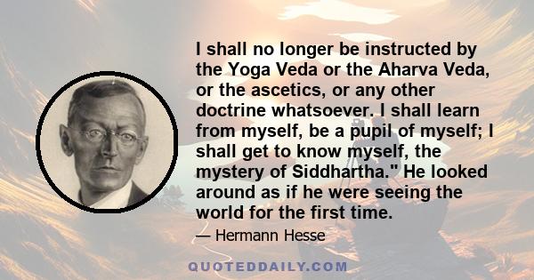 I shall no longer be instructed by the Yoga Veda or the Aharva Veda, or the ascetics, or any other doctrine whatsoever. I shall learn from myself, be a pupil of myself; I shall get to know myself, the mystery of