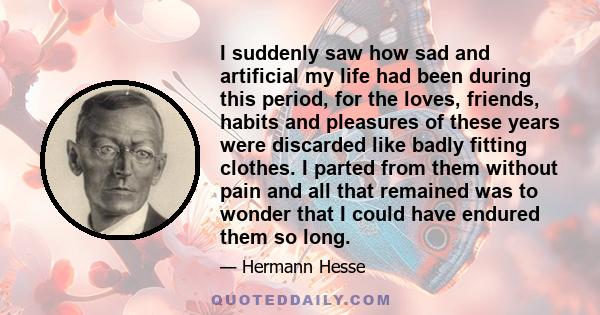 I suddenly saw how sad and artificial my life had been during this period, for the loves, friends, habits and pleasures of these years were discarded like badly fitting clothes. I parted from them without pain and all