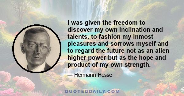 I was given the freedom to discover my own inclination and talents, to fashion my inmost pleasures and sorrows myself and to regard the future not as an alien higher power but as the hope and product of my own strength.