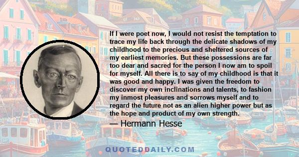 If I were poet now, I would not resist the temptation to trace my life back through the delicate shadows of my childhood to the precious and sheltered sources of my earliest memories. But these possessions are far too