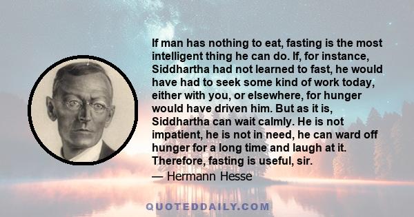 If man has nothing to eat, fasting is the most intelligent thing he can do. If, for instance, Siddhartha had not learned to fast, he would have had to seek some kind of work today, either with you, or elsewhere, for