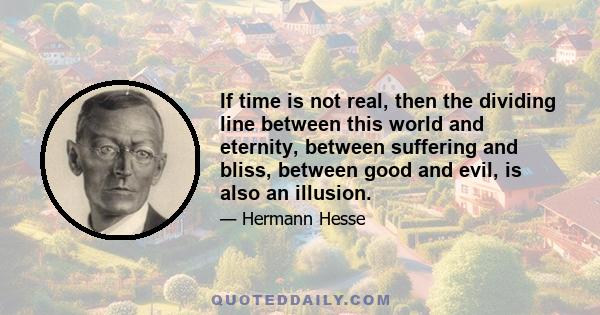 If time is not real, then the dividing line between this world and eternity, between suffering and bliss, between good and evil, is also an illusion.