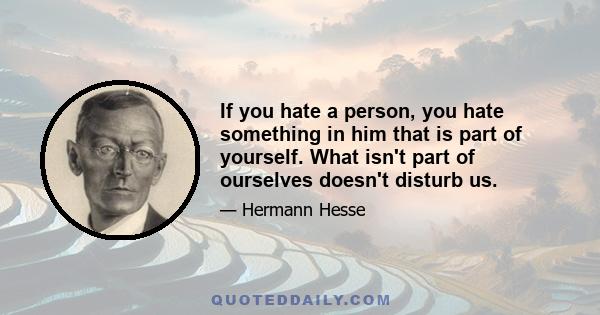 If you hate a person, you hate something in him that is part of yourself. What isn't part of ourselves doesn't disturb us.