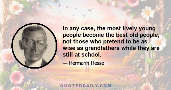 In any case, the most lively young people become the best old people, not those who pretend to be as wise as grandfathers while they are still at school.