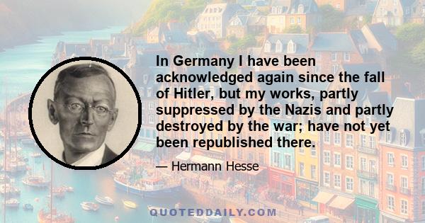 In Germany I have been acknowledged again since the fall of Hitler, but my works, partly suppressed by the Nazis and partly destroyed by the war; have not yet been republished there.