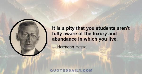 It is a pity that you students aren't fully aware of the luxury and abundance in which you live.