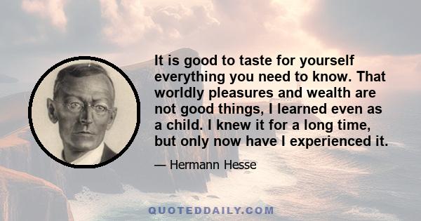 It is good to taste for yourself everything you need to know. That worldly pleasures and wealth are not good things, I learned even as a child. I knew it for a long time, but only now have I experienced it.