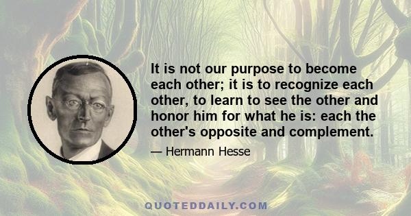 It is not our purpose to become each other; it is to recognize each other, to learn to see the other and honor him for what he is: each the other's opposite and complement.