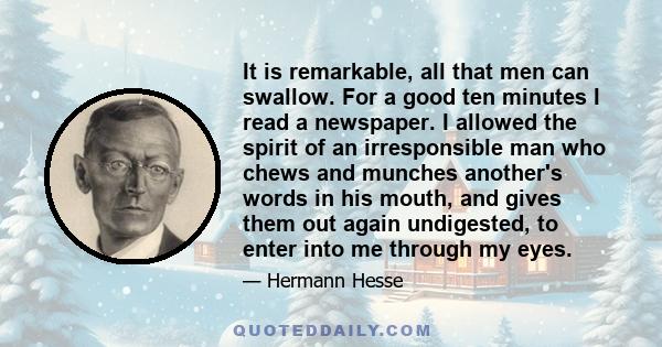 It is remarkable, all that men can swallow. For a good ten minutes I read a newspaper. I allowed the spirit of an irresponsible man who chews and munches another's words in his mouth, and gives them out again