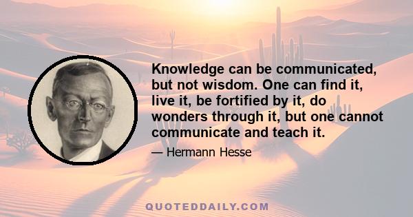 Knowledge can be communicated, but not wisdom. One can find it, live it, be fortified by it, do wonders through it, but one cannot communicate and teach it.